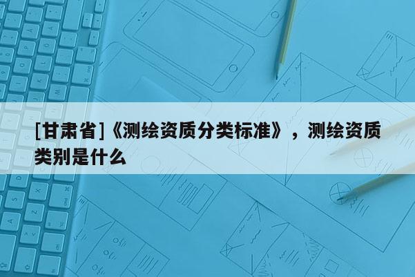 [甘肅省]《測(cè)繪資質(zhì)分類標(biāo)準(zhǔn)》，測(cè)繪資質(zhì)類別是什么