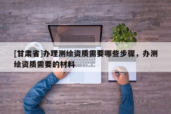 [甘肅省]辦理測繪資質(zhì)需要哪些步驟，辦測繪資質(zhì)需要的材料