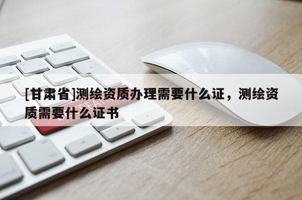 [甘肅省]測(cè)繪資質(zhì)辦理需要什么證，測(cè)繪資質(zhì)需要什么證書(shū)