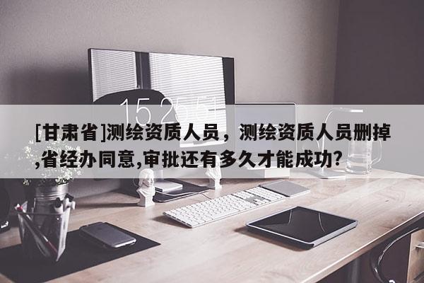 [甘肅省]測(cè)繪資質(zhì)人員，測(cè)繪資質(zhì)人員刪掉,省經(jīng)辦同意,審批還有多久才能成功?