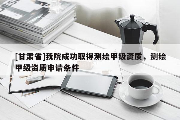 [甘肅省]我院成功取得測繪甲級資質(zhì)，測繪甲級資質(zhì)申請條件