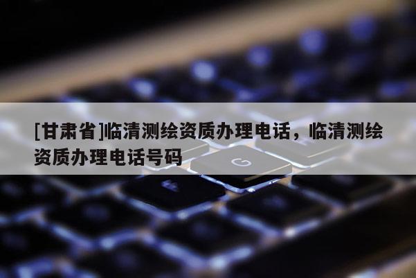 [甘肅省]臨清測繪資質(zhì)辦理電話，臨清測繪資質(zhì)辦理電話號碼