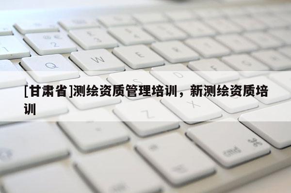 [甘肅省]測繪資質(zhì)管理培訓(xùn)，新測繪資質(zhì)培訓(xùn)