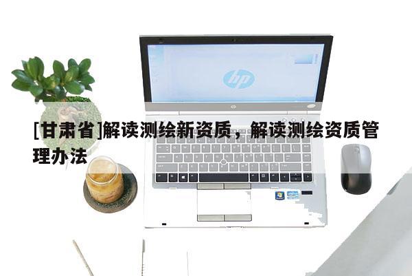 [甘肅省]解讀測(cè)繪新資質(zhì)，解讀測(cè)繪資質(zhì)管理辦法