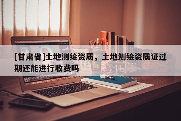 [甘肅省]土地測(cè)繪資質(zhì)，土地測(cè)繪資質(zhì)證過(guò)期還能進(jìn)行收費(fèi)嗎