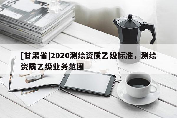 [甘肅省]2020測繪資質(zhì)乙級(jí)標(biāo)準(zhǔn)，測繪資質(zhì)乙級(jí)業(yè)務(wù)范圍