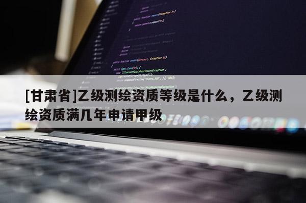 [甘肅省]乙級測繪資質等級是什么，乙級測繪資質滿幾年申請甲級