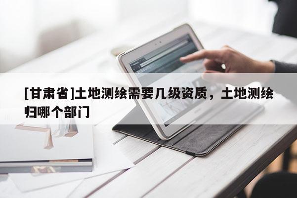 [甘肅省]土地測繪需要幾級資質，土地測繪歸哪個部門