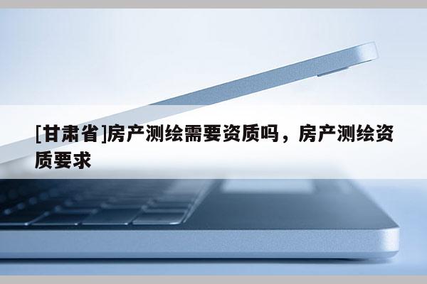 [甘肅省]房產(chǎn)測繪需要資質(zhì)嗎，房產(chǎn)測繪資質(zhì)要求