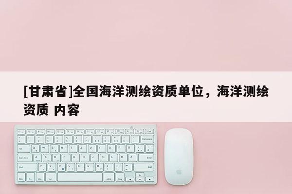 [甘肅省]全國海洋測繪資質(zhì)單位，海洋測繪資質(zhì) 內(nèi)容