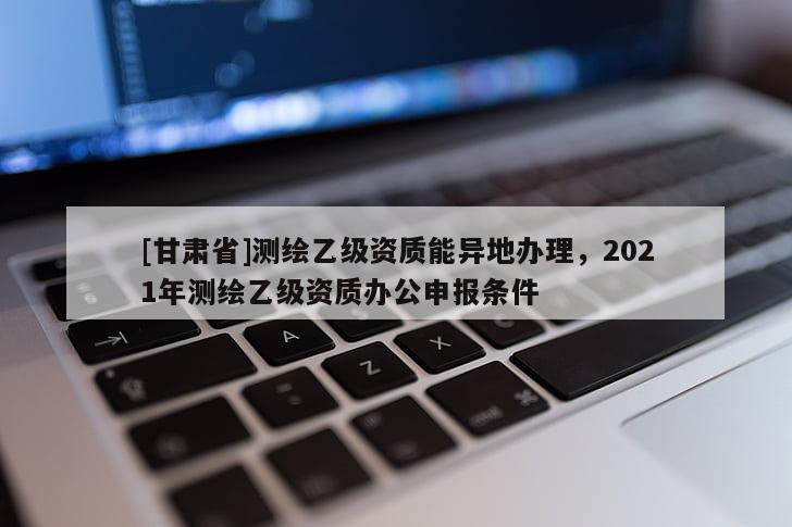 [甘肅省]測繪乙級資質(zhì)能異地辦理，2021年測繪乙級資質(zhì)辦公申報(bào)條件