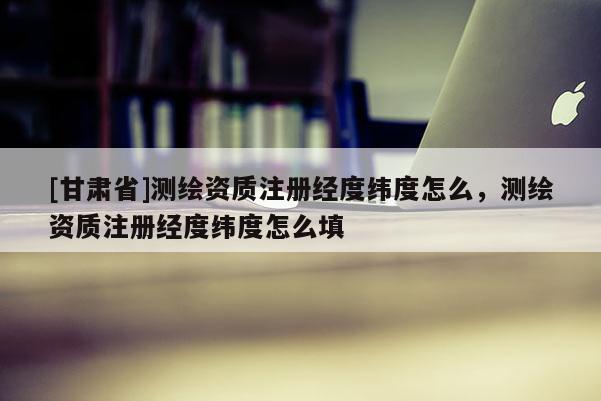 [甘肅省]測繪資質(zhì)注冊經(jīng)度緯度怎么，測繪資質(zhì)注冊經(jīng)度緯度怎么填