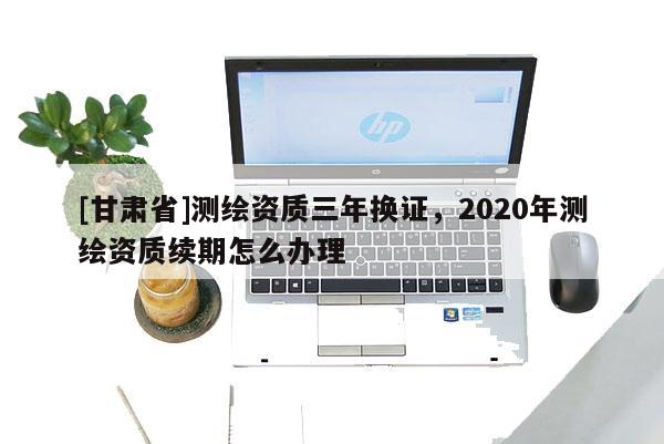 [甘肅省]測(cè)繪資質(zhì)三年換證，2020年測(cè)繪資質(zhì)續(xù)期怎么辦理