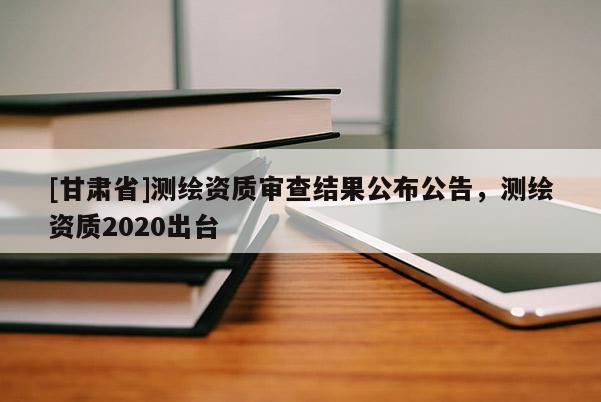 [甘肅省]測繪資質(zhì)審查結(jié)果公布公告，測繪資質(zhì)2020出臺