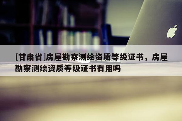 [甘肅省]房屋勘察測(cè)繪資質(zhì)等級(jí)證書，房屋勘察測(cè)繪資質(zhì)等級(jí)證書有用嗎