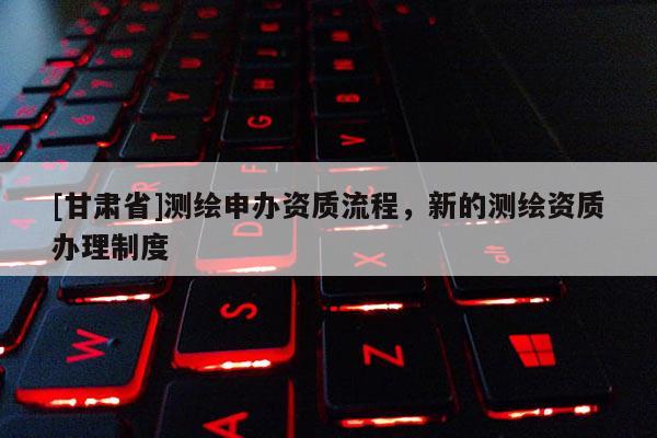 [甘肅省]測(cè)繪申辦資質(zhì)流程，新的測(cè)繪資質(zhì)辦理制度