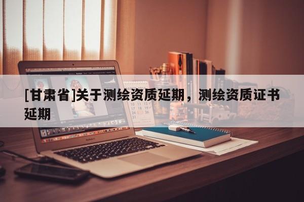 [甘肅省]關(guān)于測(cè)繪資質(zhì)延期，測(cè)繪資質(zhì)證書延期