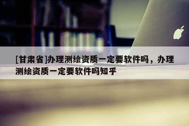 [甘肅省]辦理測繪資質一定要軟件嗎，辦理測繪資質一定要軟件嗎知乎