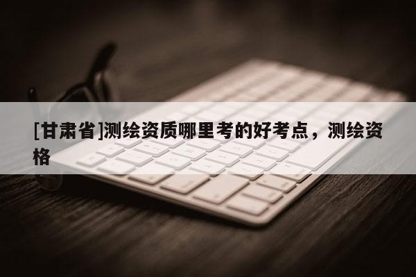 [甘肅省]測(cè)繪資質(zhì)哪里考的好考點(diǎn)，測(cè)繪資格