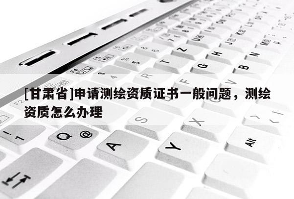 [甘肅省]申請測繪資質證書一般問題，測繪資質怎么辦理