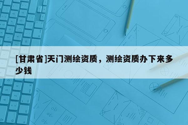 [甘肅省]天門測(cè)繪資質(zhì)，測(cè)繪資質(zhì)辦下來多少錢