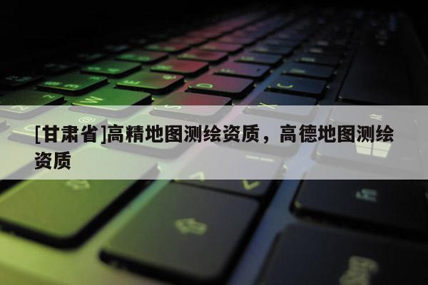 [甘肅省]高精地圖測(cè)繪資質(zhì)，高德地圖測(cè)繪資質(zhì)