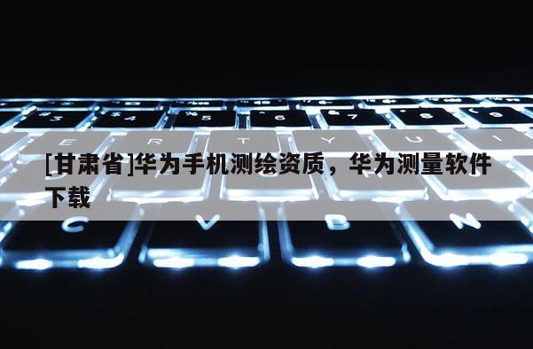 [甘肅省]華為手機(jī)測繪資質(zhì)，華為測量軟件下載