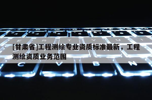 [甘肅省]工程測繪專業(yè)資質標準最新，工程測繪資質業(yè)務范圍
