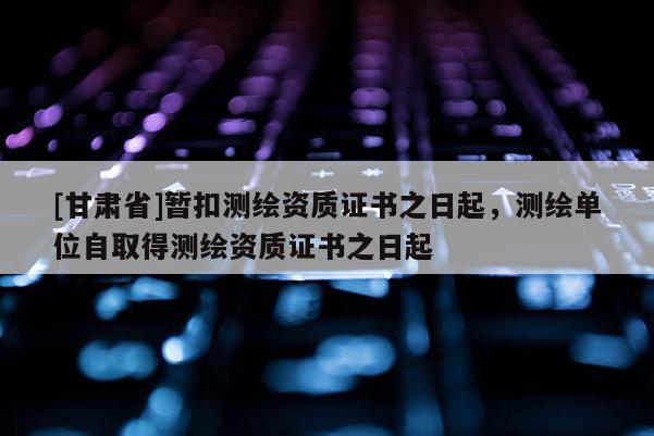 [甘肅省]暫扣測繪資質(zhì)證書之日起，測繪單位自取得測繪資質(zhì)證書之日起