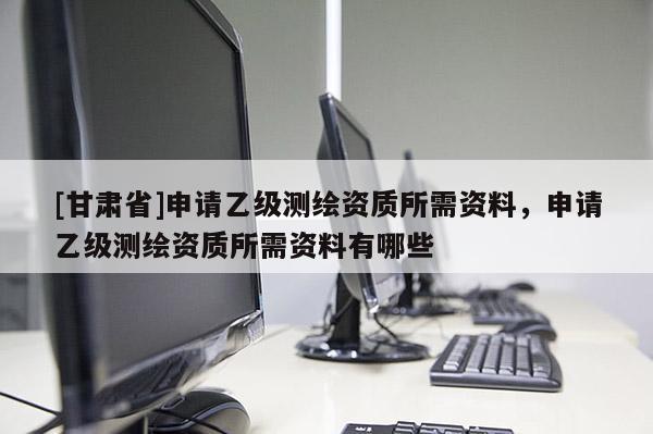 [甘肅省]申請乙級測繪資質(zhì)所需資料，申請乙級測繪資質(zhì)所需資料有哪些