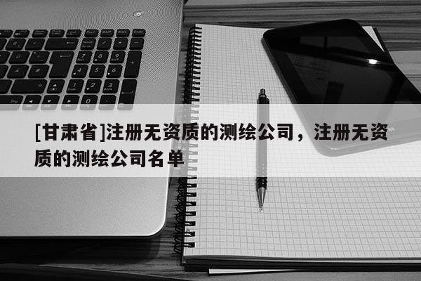 [甘肅省]注冊無資質(zhì)的測繪公司，注冊無資質(zhì)的測繪公司名單