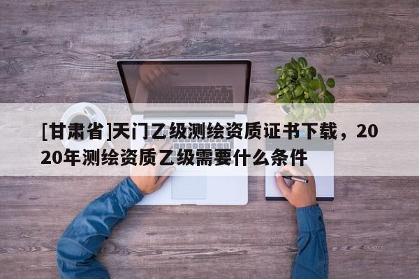 [甘肅省]天門乙級(jí)測(cè)繪資質(zhì)證書下載，2020年測(cè)繪資質(zhì)乙級(jí)需要什么條件