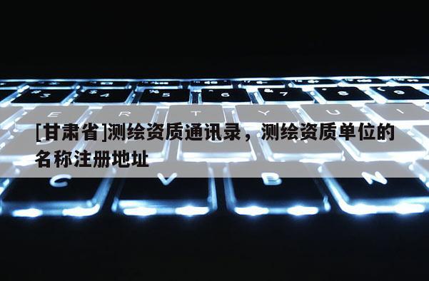 [甘肅省]測(cè)繪資質(zhì)通訊錄，測(cè)繪資質(zhì)單位的名稱(chēng)注冊(cè)地址