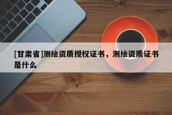 [甘肅省]測(cè)繪資質(zhì)授權(quán)證書，測(cè)繪資質(zhì)證書是什么