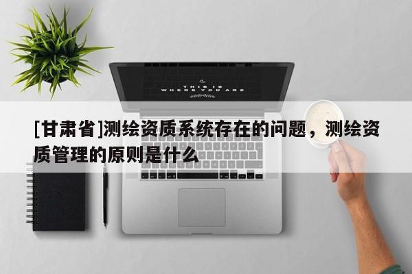 [甘肅省]測(cè)繪資質(zhì)系統(tǒng)存在的問題，測(cè)繪資質(zhì)管理的原則是什么