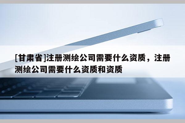 [甘肅省]注冊測繪公司需要什么資質(zhì)，注冊測繪公司需要什么資質(zhì)和資質(zhì)
