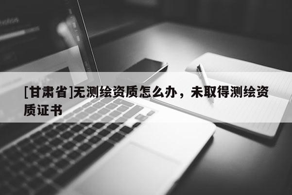 [甘肅省]無測繪資質(zhì)怎么辦，未取得測繪資質(zhì)證書