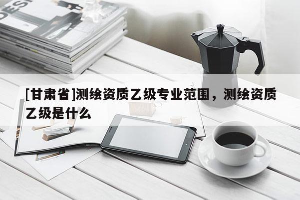 [甘肅省]測繪資質(zhì)乙級專業(yè)范圍，測繪資質(zhì)乙級是什么