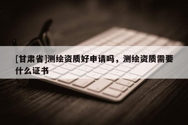 [甘肅省]測繪資質(zhì)好申請嗎，測繪資質(zhì)需要什么證書