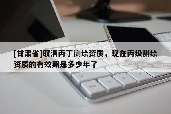 [甘肅省]取消丙丁測(cè)繪資質(zhì)，現(xiàn)在丙級(jí)測(cè)繪資質(zhì)的有效期是多少年了
