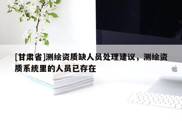 [甘肅省]測繪資質(zhì)缺人員處理建議，測繪資質(zhì)系統(tǒng)里的人員已存在
