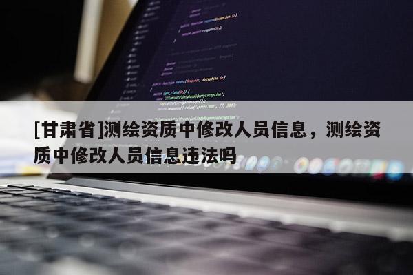 [甘肅省]測(cè)繪資質(zhì)中修改人員信息，測(cè)繪資質(zhì)中修改人員信息違法嗎