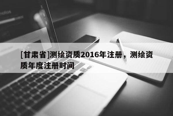 [甘肅省]測繪資質(zhì)2016年注冊，測繪資質(zhì)年度注冊時間