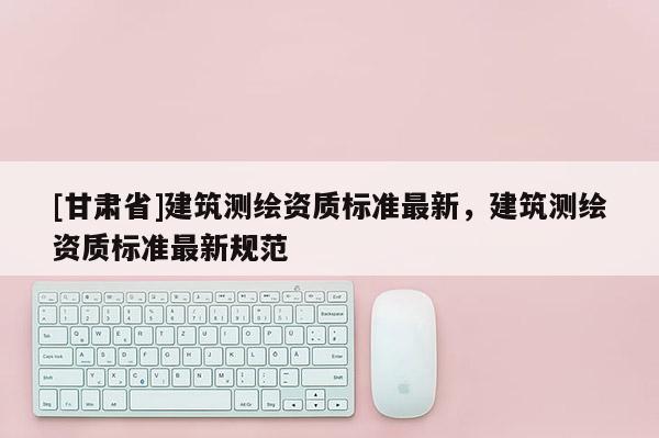 [甘肅省]建筑測(cè)繪資質(zhì)標(biāo)準(zhǔn)最新，建筑測(cè)繪資質(zhì)標(biāo)準(zhǔn)最新規(guī)范
