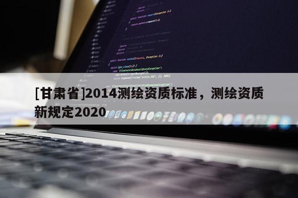[甘肅省]2014測(cè)繪資質(zhì)標(biāo)準(zhǔn)，測(cè)繪資質(zhì)新規(guī)定2020