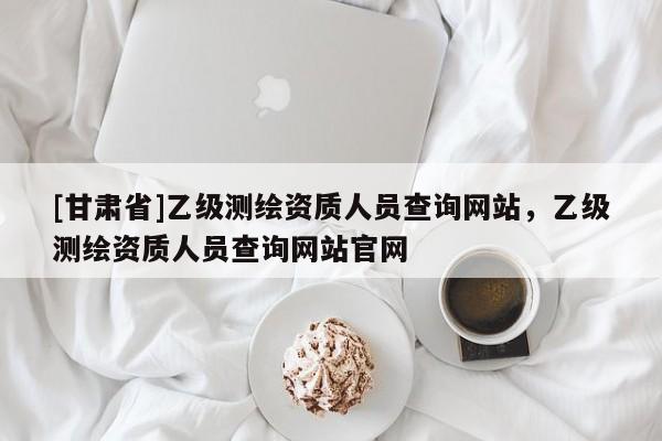 [甘肅省]乙級(jí)測(cè)繪資質(zhì)人員查詢網(wǎng)站，乙級(jí)測(cè)繪資質(zhì)人員查詢網(wǎng)站官網(wǎng)