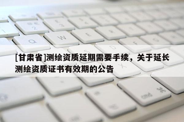 [甘肅省]測(cè)繪資質(zhì)延期需要手續(xù)，關(guān)于延長(zhǎng)測(cè)繪資質(zhì)證書有效期的公告