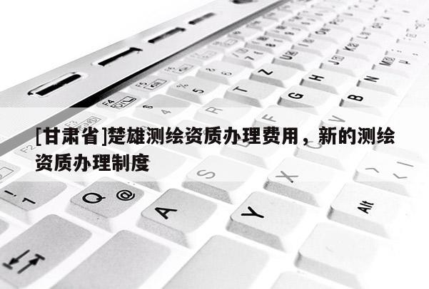 [甘肅省]楚雄測繪資質(zhì)辦理費用，新的測繪資質(zhì)辦理制度