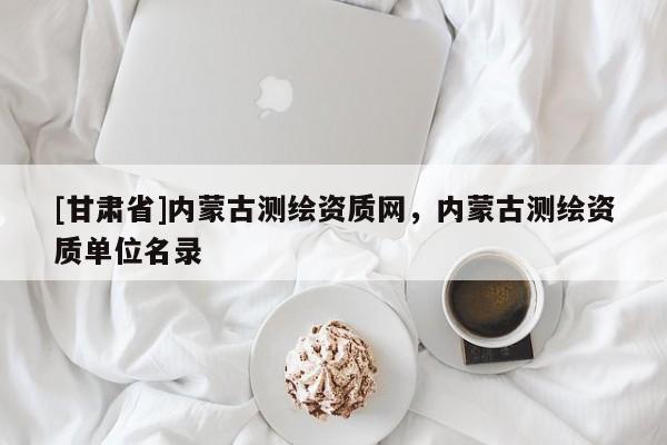 [甘肅省]內(nèi)蒙古測繪資質(zhì)網(wǎng)，內(nèi)蒙古測繪資質(zhì)單位名錄