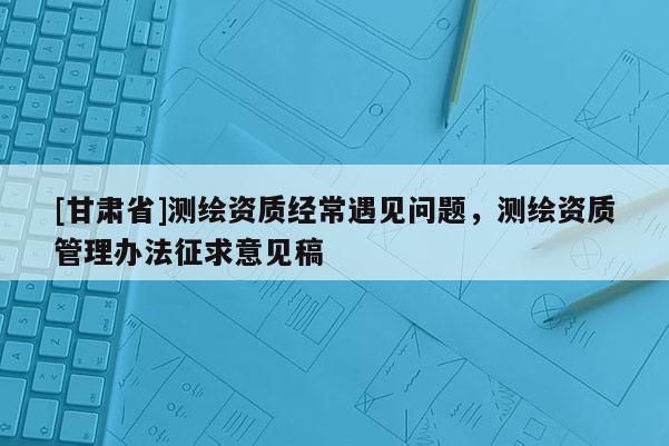 [甘肅省]測(cè)繪資質(zhì)經(jīng)常遇見(jiàn)問(wèn)題，測(cè)繪資質(zhì)管理辦法征求意見(jiàn)稿
